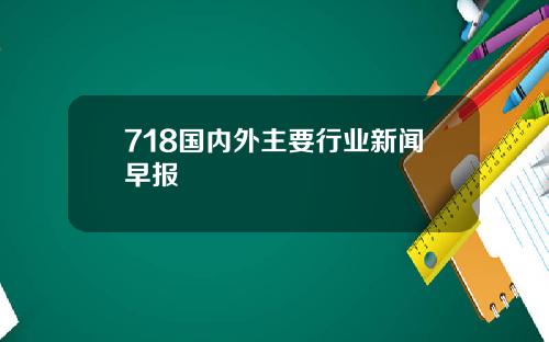 718国内外主要行业新闻早报