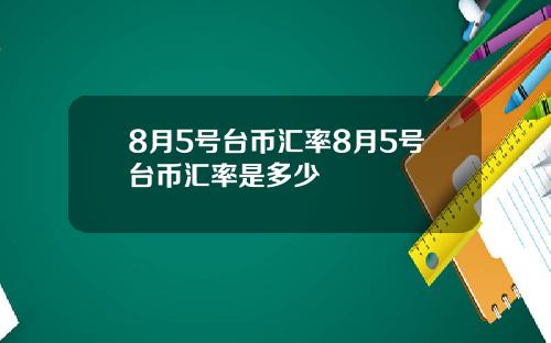 8月5号台币汇率8月5号台币汇率是多少