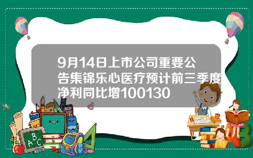 9月14日上市公司重要公告集锦乐心医疗预计前三季度净利同比增100130