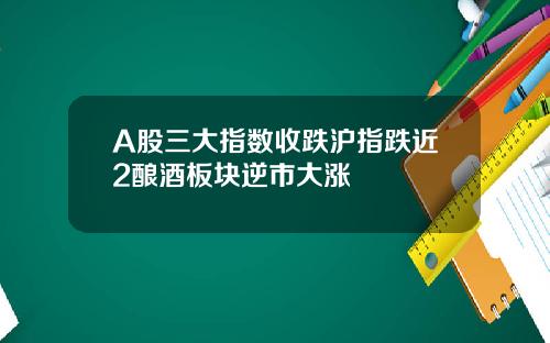 A股三大指数收跌沪指跌近2酿酒板块逆市大涨