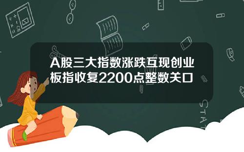 A股三大指数涨跌互现创业板指收复2200点整数关口