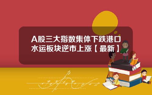 A股三大指数集体下跌港口水运板块逆市上涨【最新】