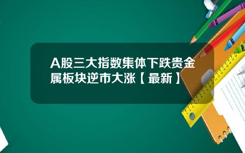 A股三大指数集体下跌贵金属板块逆市大涨【最新】