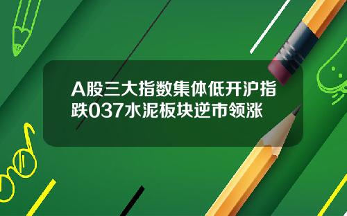 A股三大指数集体低开沪指跌037水泥板块逆市领涨