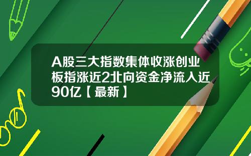 A股三大指数集体收涨创业板指涨近2北向资金净流入近90亿【最新】