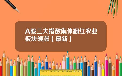 A股三大指数集体翻红农业板块领涨【最新】