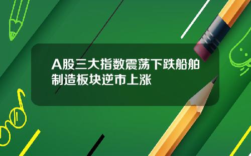 A股三大指数震荡下跌船舶制造板块逆市上涨