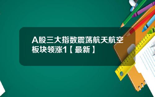 A股三大指数震荡航天航空板块领涨1【最新】