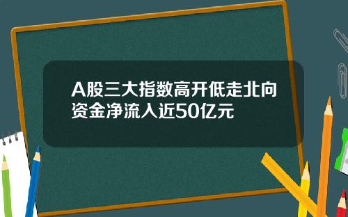 A股三大指数高开低走北向资金净流入近50亿元