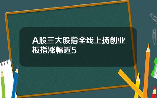 A股三大股指全线上扬创业板指涨幅近5