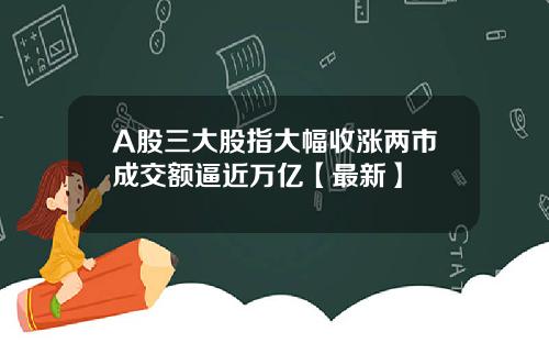 A股三大股指大幅收涨两市成交额逼近万亿【最新】