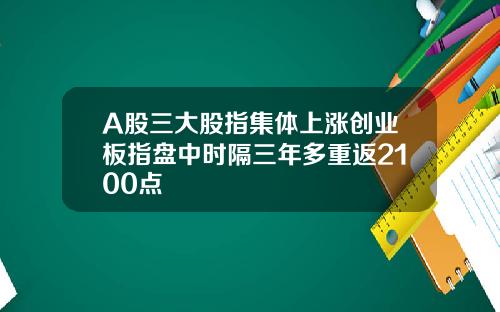 A股三大股指集体上涨创业板指盘中时隔三年多重返2100点