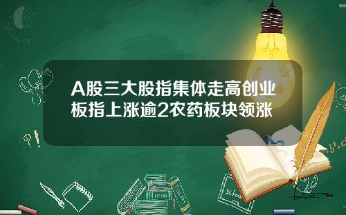 A股三大股指集体走高创业板指上涨逾2农药板块领涨