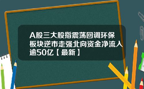 A股三大股指震荡回调环保板块逆市走强北向资金净流入逾50亿【最新】