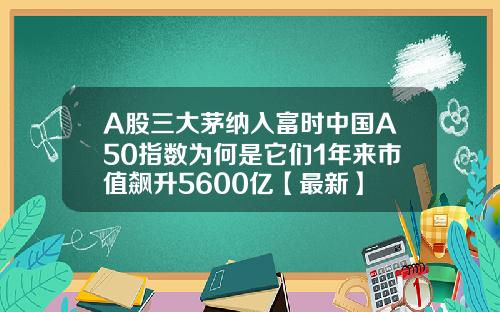 A股三大茅纳入富时中国A50指数为何是它们1年来市值飙升5600亿【最新】