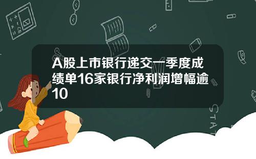 A股上市银行递交一季度成绩单16家银行净利润增幅逾10