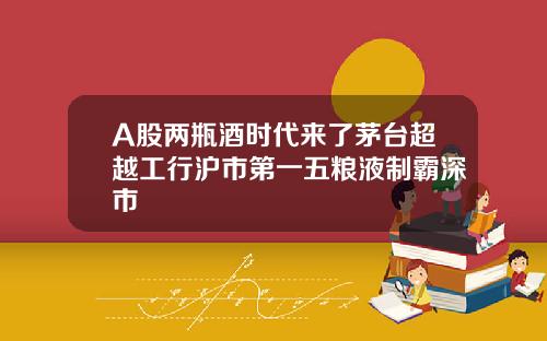 A股两瓶酒时代来了茅台超越工行沪市第一五粮液制霸深市