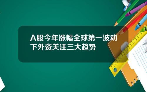 A股今年涨幅全球第一波动下外资关注三大趋势