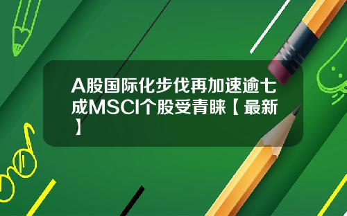 A股国际化步伐再加速逾七成MSCI个股受青睐【最新】