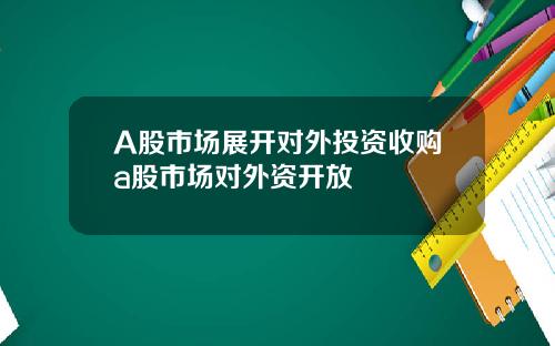 A股市场展开对外投资收购a股市场对外资开放