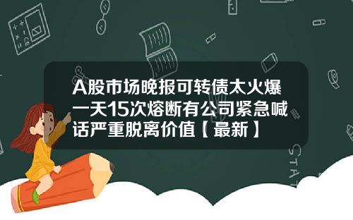 A股市场晚报可转债太火爆一天15次熔断有公司紧急喊话严重脱离价值【最新】