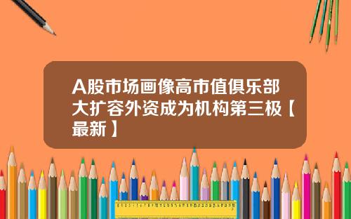 A股市场画像高市值俱乐部大扩容外资成为机构第三极【最新】