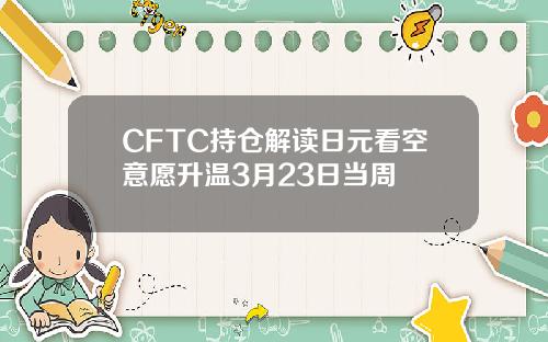 CFTC持仓解读日元看空意愿升温3月23日当周