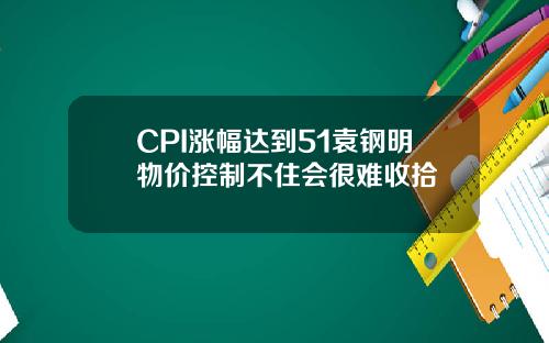 CPI涨幅达到51袁钢明物价控制不住会很难收拾