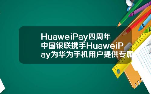 HuaweiPay四周年中国银联携手HuaweiPay为华为手机用户提供专属福利