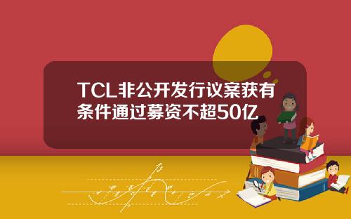 TCL非公开发行议案获有条件通过募资不超50亿