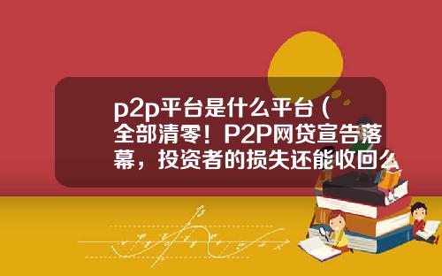 p2p平台是什么平台 (全部清零！P2P网贷宣告落幕，投资者的损失还能收回么？)