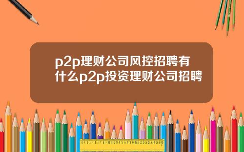 p2p理财公司风控招聘有什么p2p投资理财公司招聘