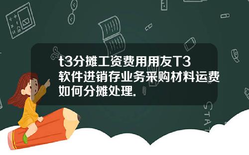 t3分摊工资费用用友T3软件进销存业务采购材料运费如何分摊处理.