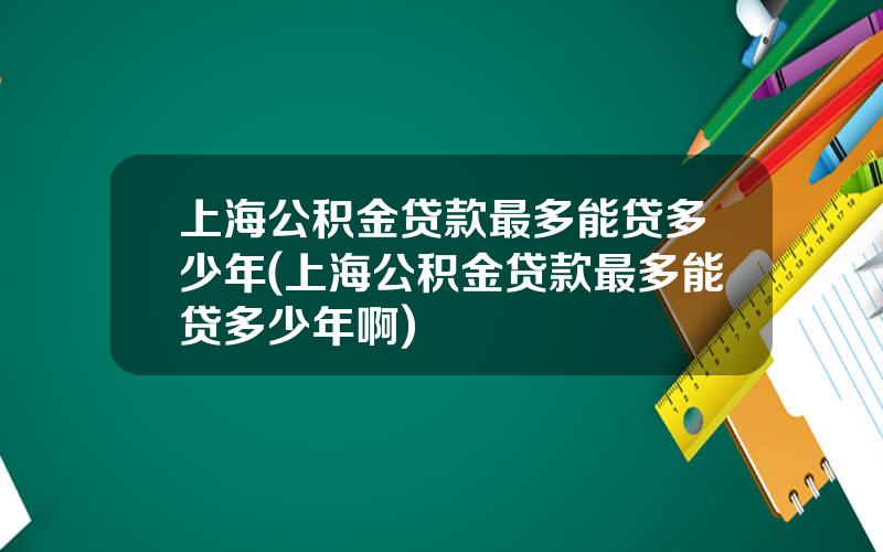 上海公积金贷款最多能贷多少年(上海公积金贷款最多能贷多少年啊)