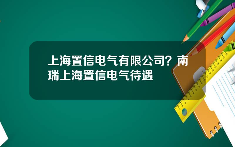 上海置信电气有限公司？南瑞上海置信电气待遇