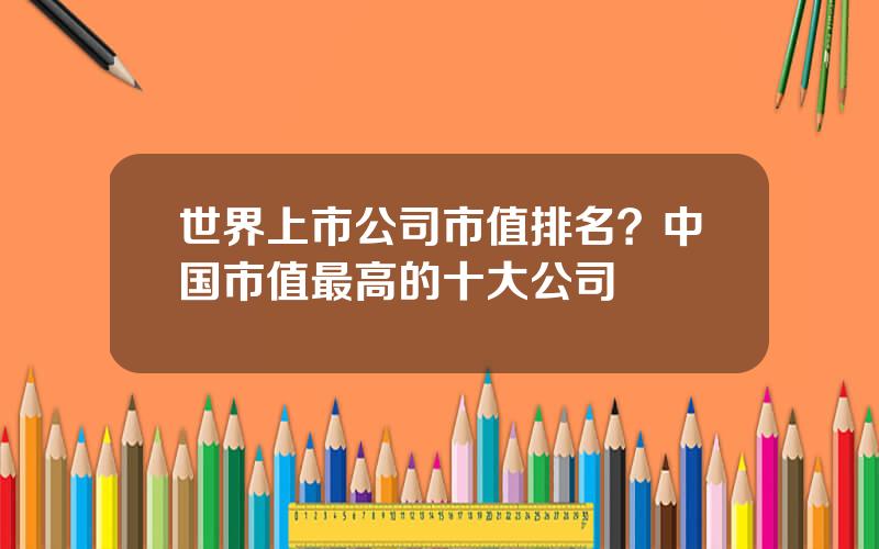 世界上市公司市值排名？中国市值最高的十大公司