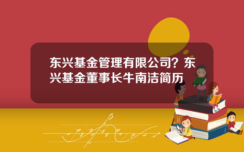 东兴基金管理有限公司？东兴基金董事长牛南洁简历