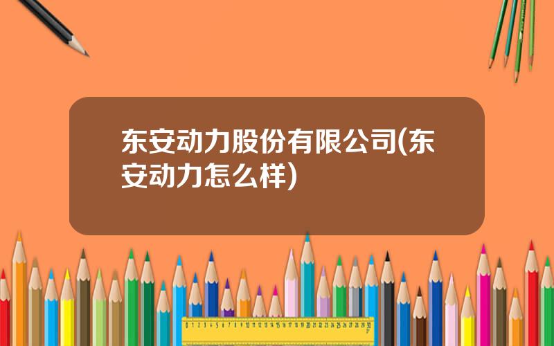 东安动力股份有限公司(东安动力怎么样)