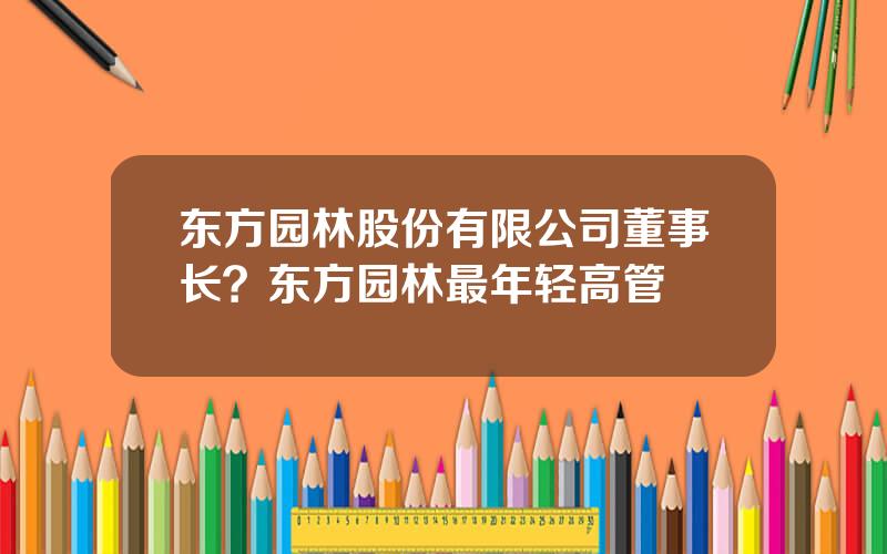 东方园林股份有限公司董事长？东方园林最年轻高管