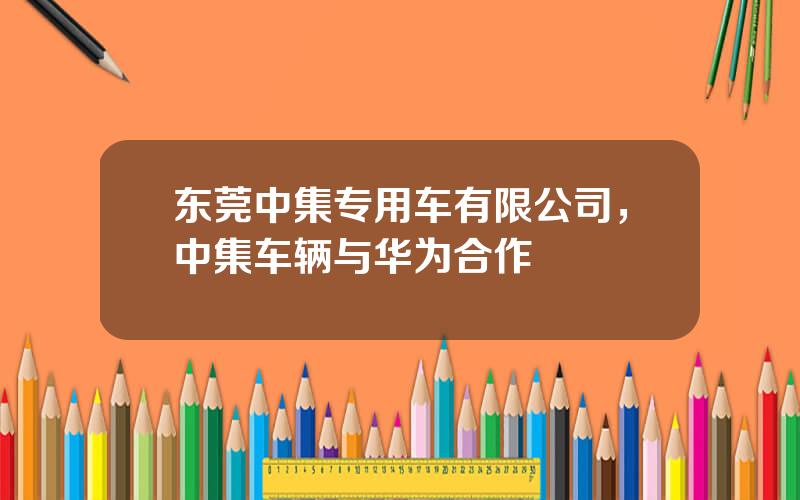 东莞中集专用车有限公司，中集车辆与华为合作