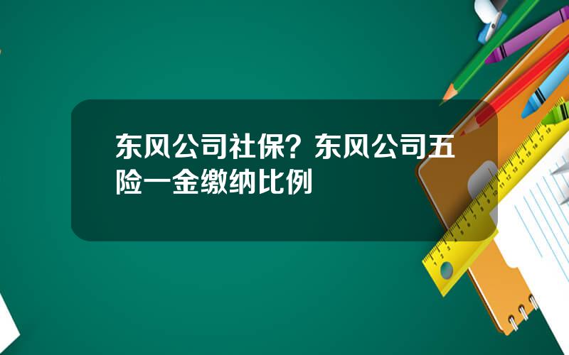 东风公司社保？东风公司五险一金缴纳比例