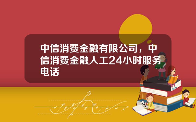 中信消费金融有限公司，中信消费金融人工24小时服务电话