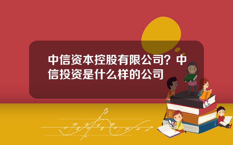 中信资本控股有限公司？中信投资是什么样的公司