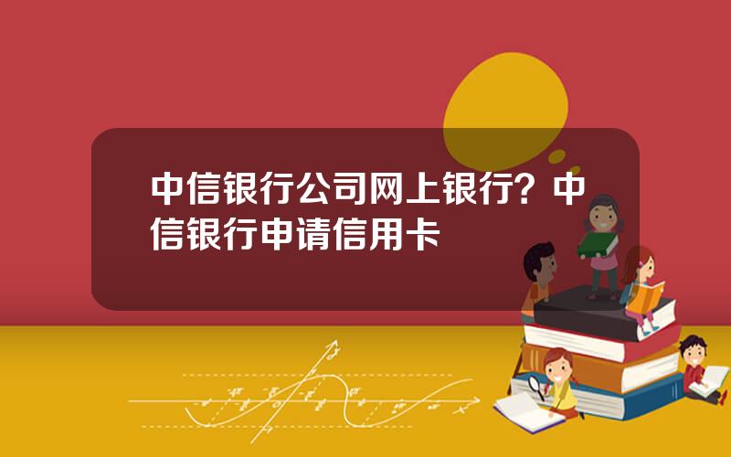 中信银行公司网上银行？中信银行申请信用卡