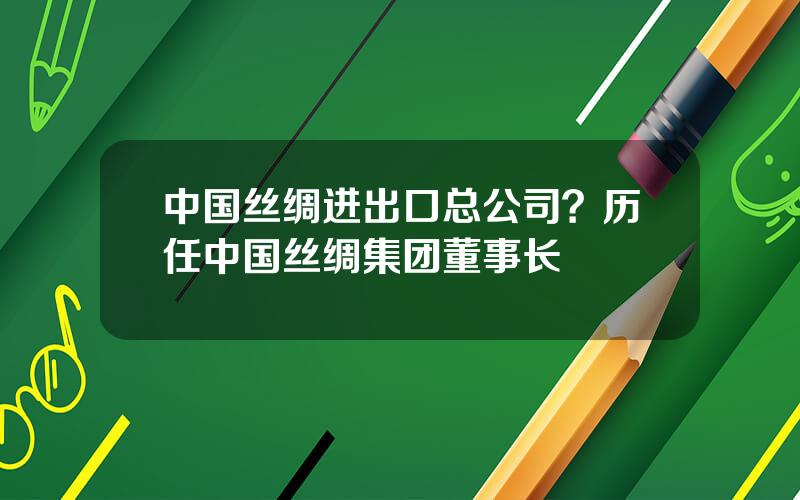 中国丝绸进出口总公司？历任中国丝绸集团董事长