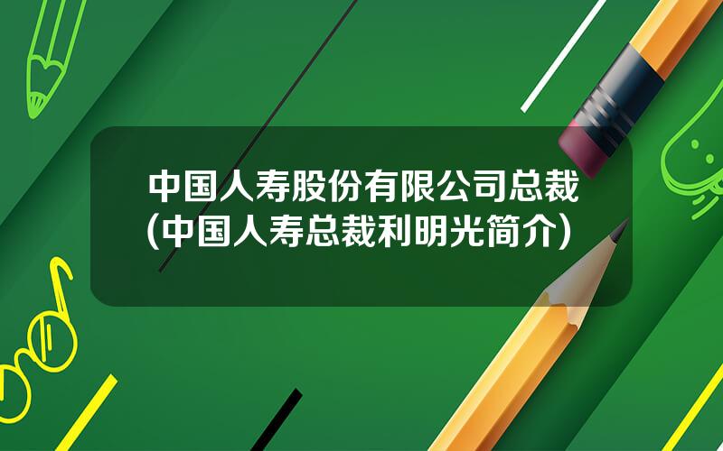 中国人寿股份有限公司总裁(中国人寿总裁利明光简介)