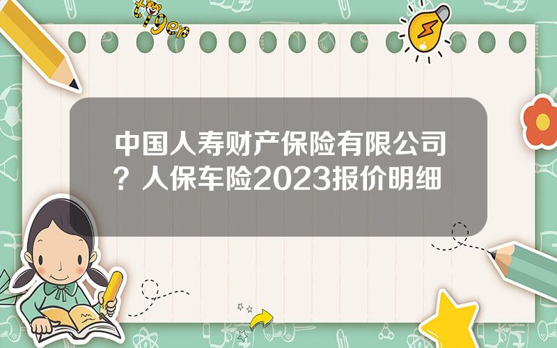 中国人寿财产保险有限公司？人保车险2023报价明细