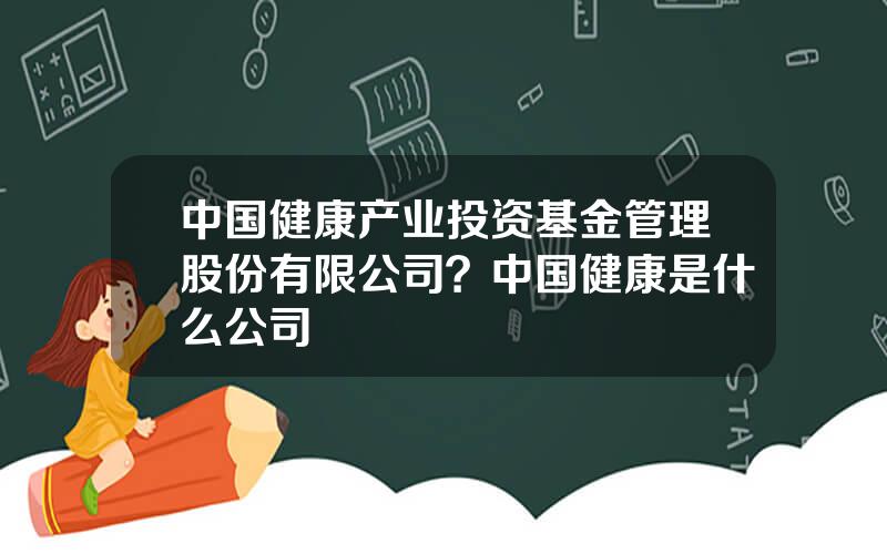 中国健康产业投资基金管理股份有限公司？中国健康是什么公司