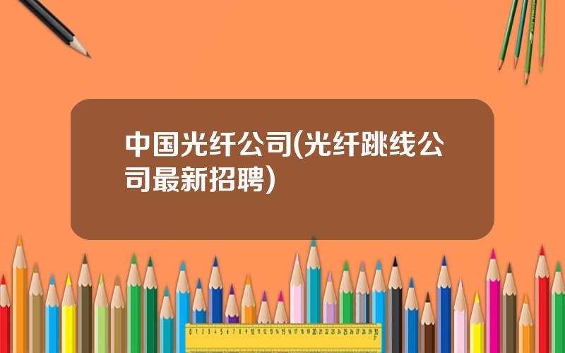 中国光纤公司(光纤跳线公司最新招聘)