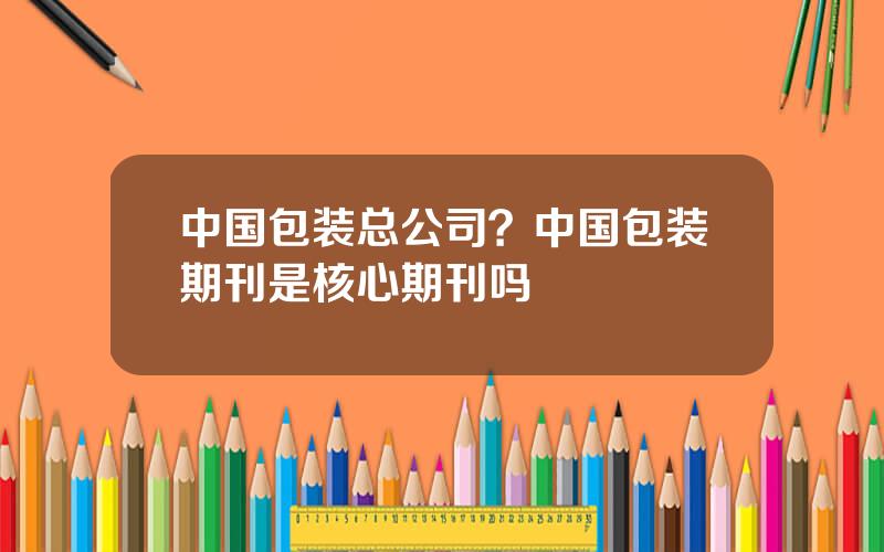 中国包装总公司？中国包装期刊是核心期刊吗